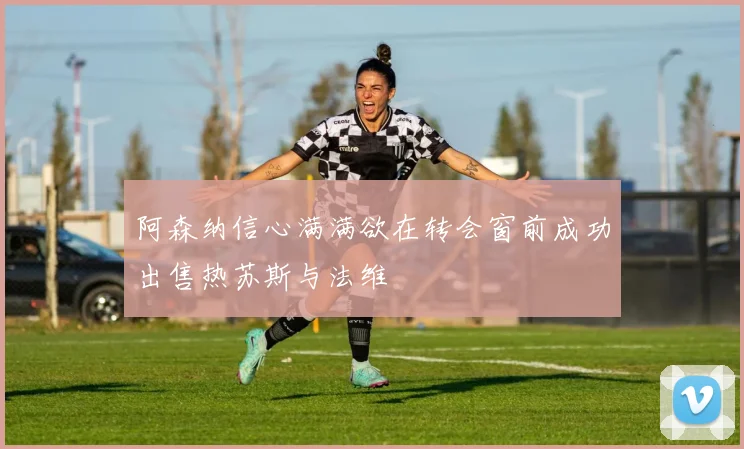 阿森纳信心满满欲在转会窗前成功出售热苏斯与法维