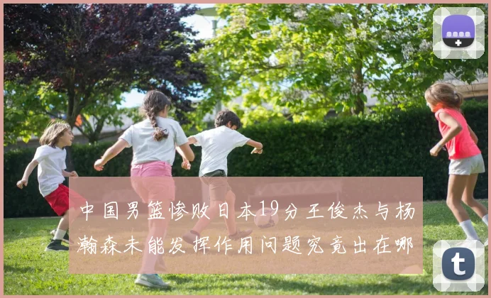 中国男篮惨败日本19分王俊杰与杨瀚森未能发挥作用问题究竟出在哪儿