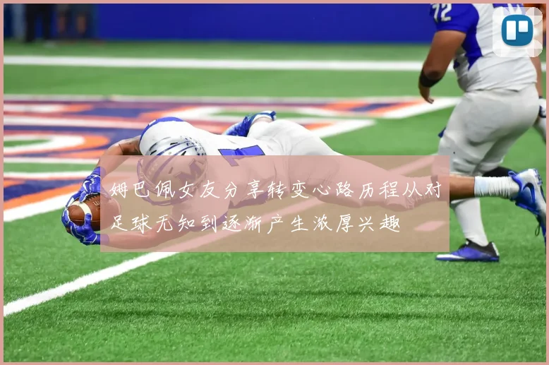 姆巴佩女友分享转变心路历程从对足球无知到逐渐产生浓厚兴趣