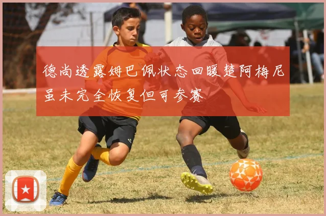 德尚透露姆巴佩状态回暖楚阿梅尼虽未完全恢复但可参赛
