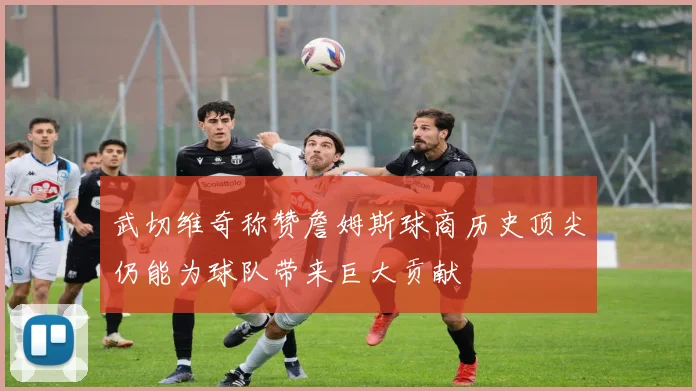 武切维奇称赞詹姆斯球商历史顶尖仍能为球队带来巨大贡献
