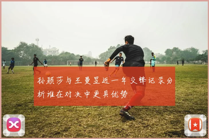 孙颖莎与王曼昱近一年交锋记录分析谁在对决中更具优势